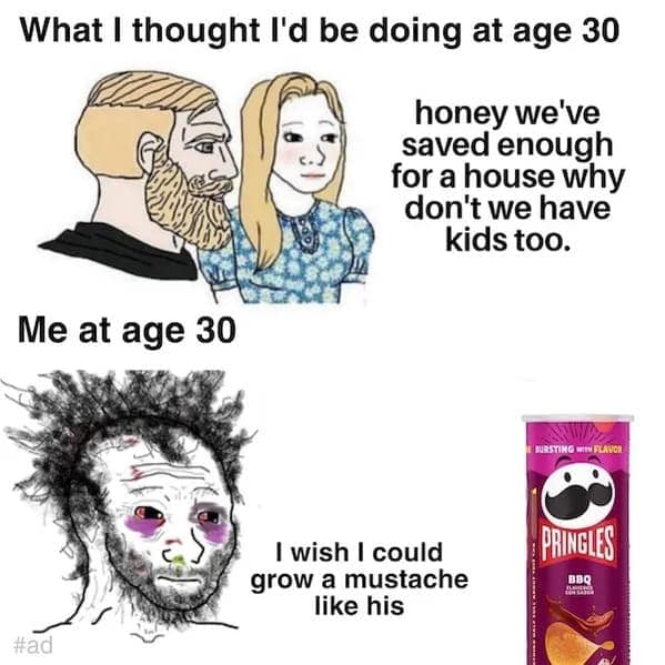 What I thought I'd be doing at age 30 honey we've saved enough for a house why don't we have kids too. Me at age 30 BURSTING WIN FLAVOR. I wish I could grow a mustache like his