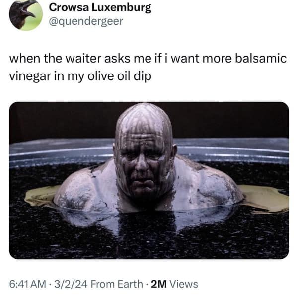 when the waiter asks me if i want more balsamic vinegar in my olive oil dip