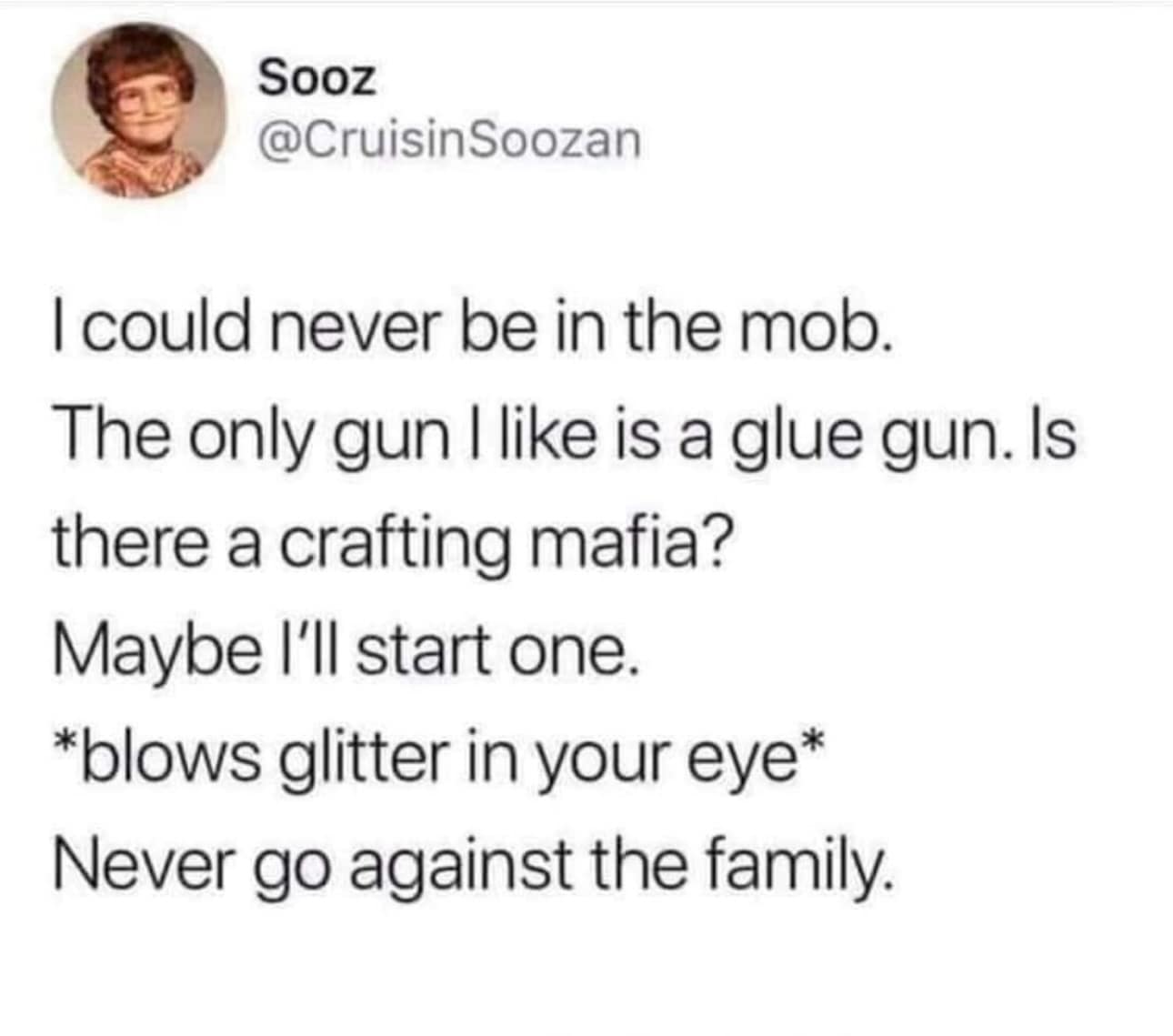 I could never be in the mob. The only gun I like is a glue gun. Is there a crafting mafia? Maybe I'll start one. *blows glitter in your eye* Never go against the family.