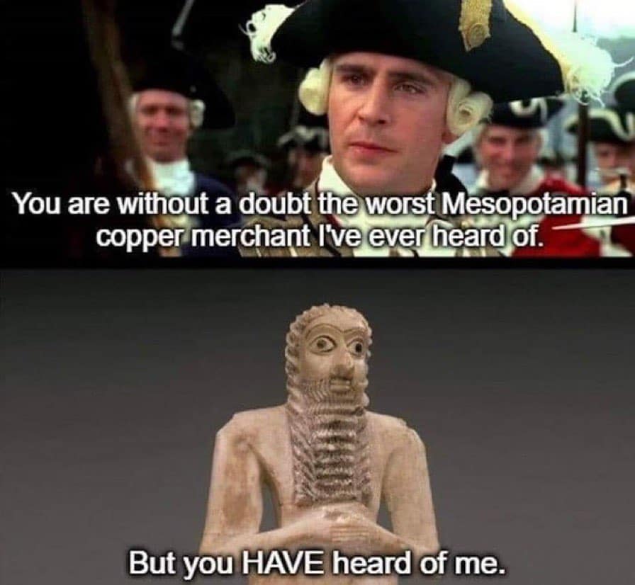 You are without a doubt the worst Mesopotamian copper merchant I've ever heard of. But you HAVE heard of me