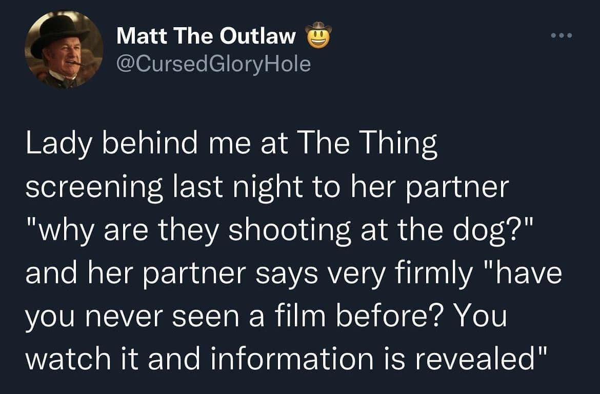Lady behind me at The Thing screening last night to her partner "why are they shooting at the dog?" and her partner says very firmly "have you never seen a film before? You watch it and information is revealed"