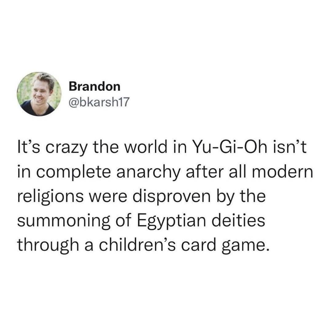 It's crazy the world in Yu-Gi-Oh isn't in complete anarchy after all modern religions were disproven by the summoning of Egyptian deities through a children's card game.