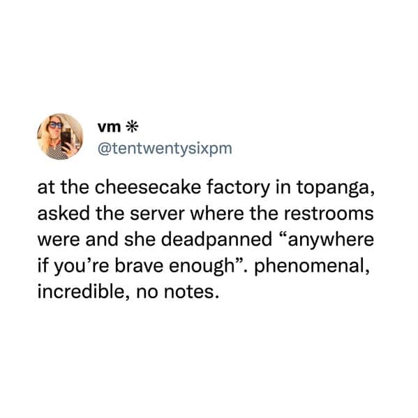at the cheesecake factory in topanga, asked the server where the restrooms were and she deadpanned "anywhere if you're brave enough". phenomenal, incredible, no notes.