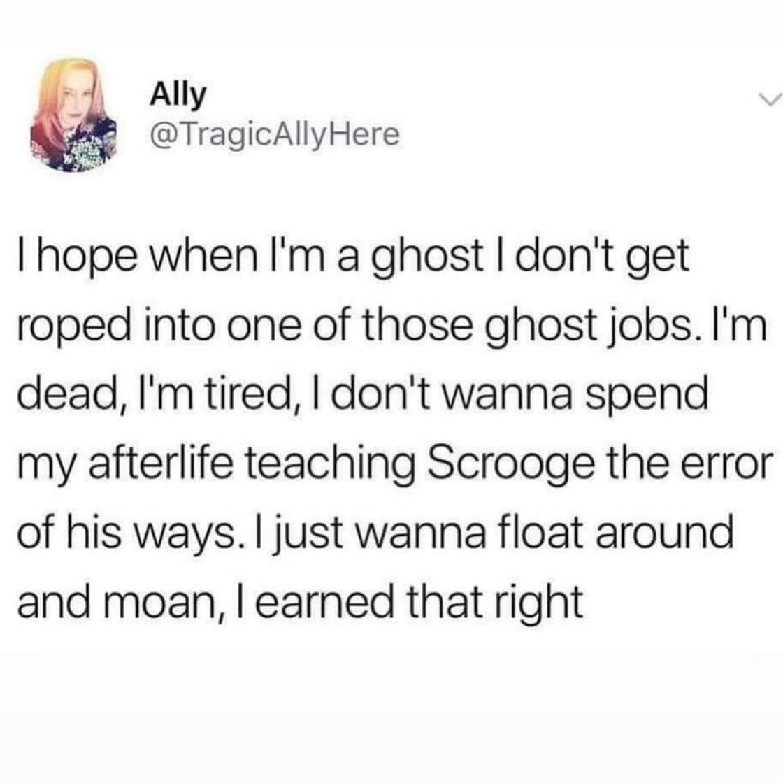 I hope when l'm a ghost I don't get roped into one of those ghost jobs. I'm dead, I'm tired, I don't wanna spend my afterlife teaching Scrooge the error of his ways. I just wanna float around and moan, I earned that right