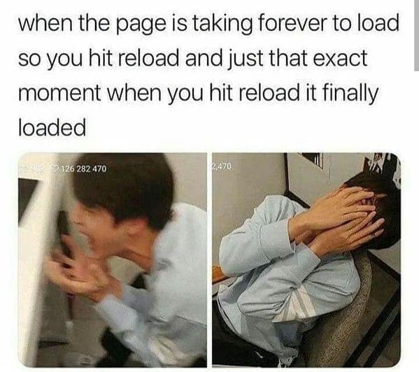 when the page is taking forever to load so you hit reload and just that exact moment when you hit reload it finally loaded