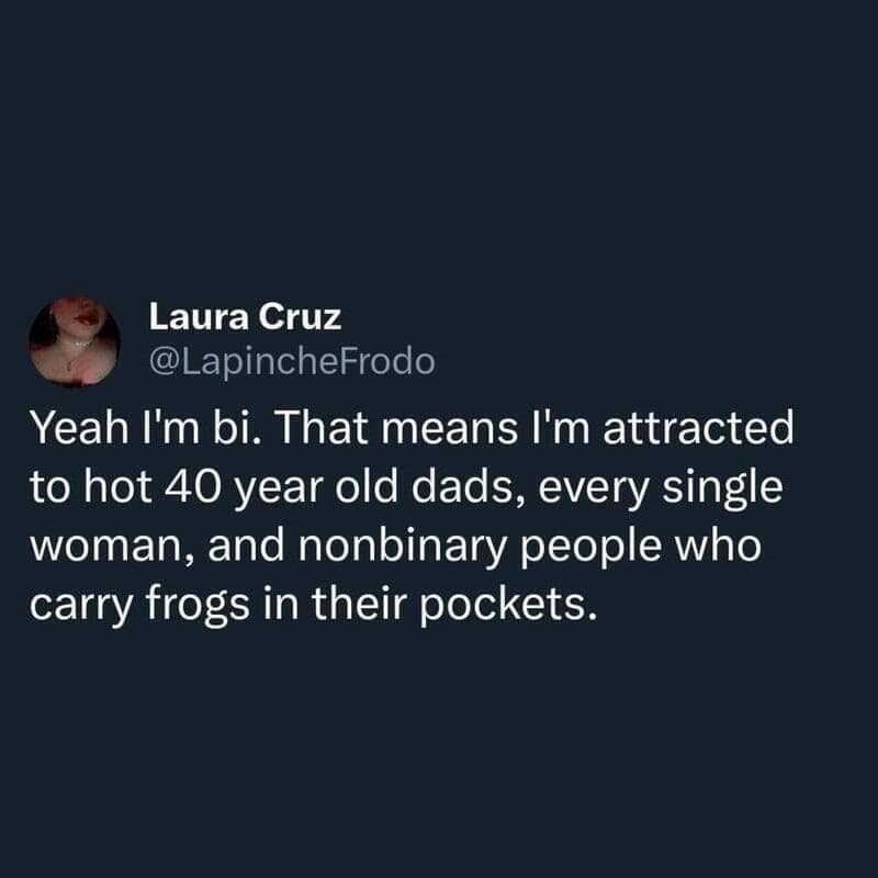 Yeah I'm bi. That means I'm attracted to hot 40 year old dads, every single woman, and nonbinary people who carry frogs in their pockets.