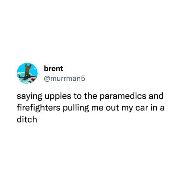 saying uppies to the paramedics and firefighters pulling me out my car in a ditch