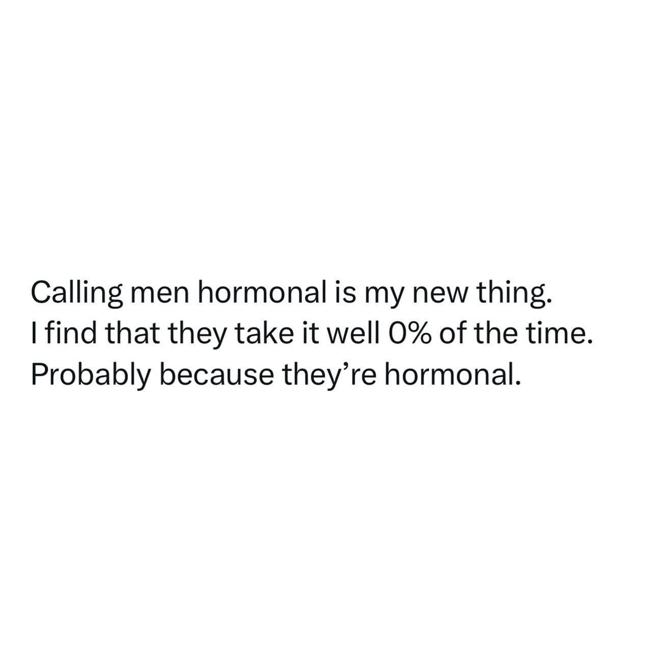 Calling men hormonal is my new thing. I find that they take it well 0% of the time. Probably because they're hormonal.