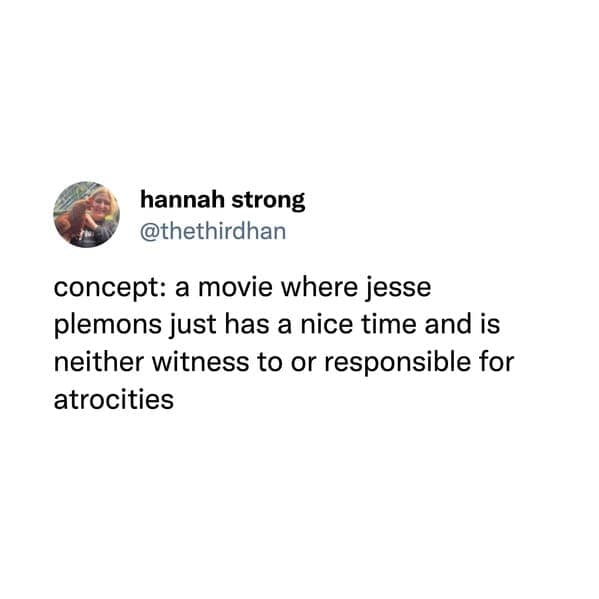 concept: a movie where jesse plemons just has a nice time and is neither witness to or responsible for atrocities