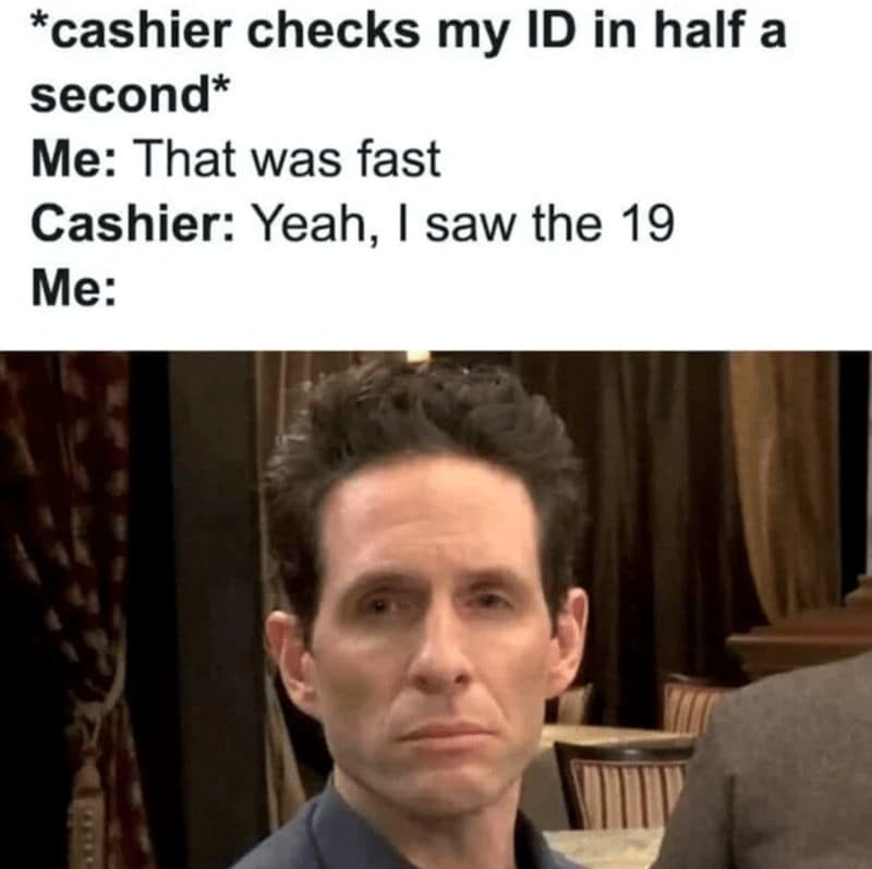 *cashier checks my ID in half a second* Me: That was fast Cashier: Yeah, I saw the 19 Me: