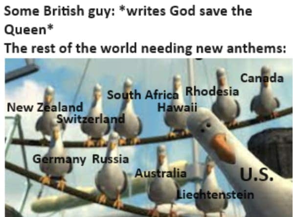 Some British guy: *writes God save the Queen* The rest of the world needing new anthems: Canada South Africa Rhodesia Hawaii New Zealand Switzerland Germany Russia Australia U.S. Liechtenstein
