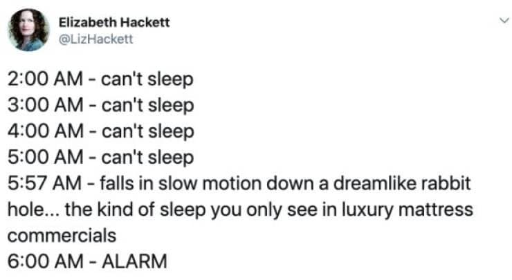 2:00 AM - can't sleep 3:00 AM - can't sleep 4:00 AM - can't sleep 5:00 AM - can't sleep 5:57 AM - falls in slow motion down a dreamlike rabbit hole... the kind of sleep you only see in luxury mattress commercials 6:00 AM - ALARM