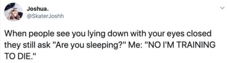 When people see you lying down with your eyes closed they still ask "Are you sleeping?" Me: "NO I'M TRAINING TO DIE."