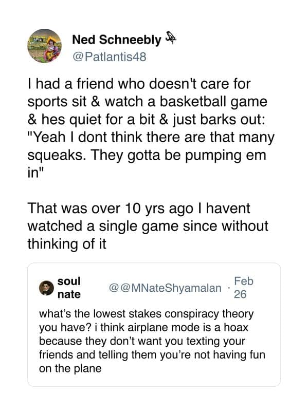 Thad a friend who doesn't care for sports sit & watch a basketball game & hes quiet for a bit & just barks out: "Yeah I dont think there are that many squeaks. They gotta be pumping em in"