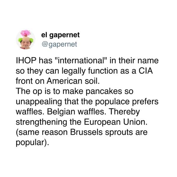 IHOP has "international" in their name so they can legally function as a CIA front on American soil. The op is to make pancakes so unappealing that the populace prefers waffles. Belgian waffles. Thereby strengthening the European Union. (same reason Brussels sprouts are popular).