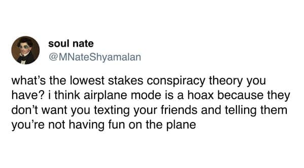 what's the lowest stakes conspiracy theory you have? i think airplane mode is a hoax because they don't want you texting your friends and telling them you're not having fun on the plane