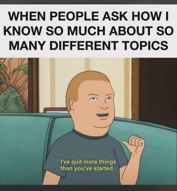 WHEN PEOPLE ASK HOW I KNOW SO MUCH ABOUT SO MANY DIFFERENT TOPICS I've quit more things than you've started.
