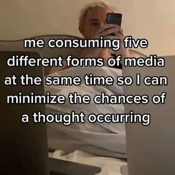 me consuming five different forms of media at the same time so l can minimize the chances of a thought occurring