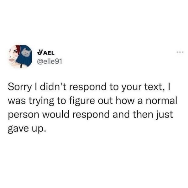 Sorry I didn't respond to your text, I was trying to figure out how a normal person would respond and then just gave up.