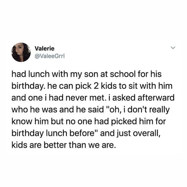 had lunch with my son at school for his birthday. he can pick 2 kids to sit with him and one i had never met. i asked afterward who he was and he said "oh, i don't really know him but no one had picked him for birthday lunch before" and just overall, kids are better than we are.