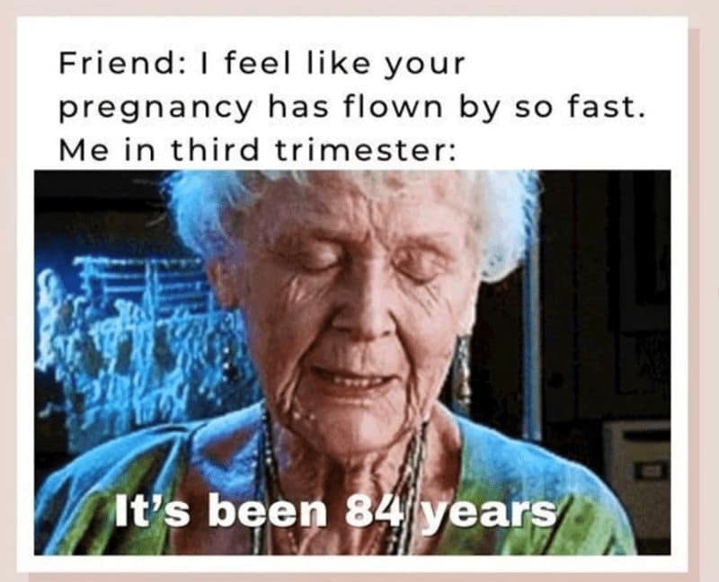 Friend: I feel like your pregnancy has flown by so fast. Me in third trimester: