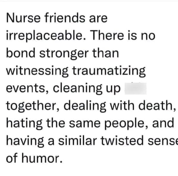 Nursing memes  Nurse friends are irreplaceable. There is no bond stronger than witnessing traumatizing events, cleaning up together, dealing with death, hating the same people, and having a similar twisted sens of humor.