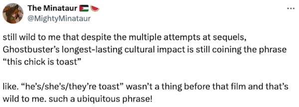 still wild to me that despite the multiple attempts at sequels, Ghostbuster's longest-lasting cultural impact is still coining the phrase "this chick is toast" like. "he's/she's/they're toast" wasn't a thing before that film and that's wild to me. such a ubiquitous phrase!