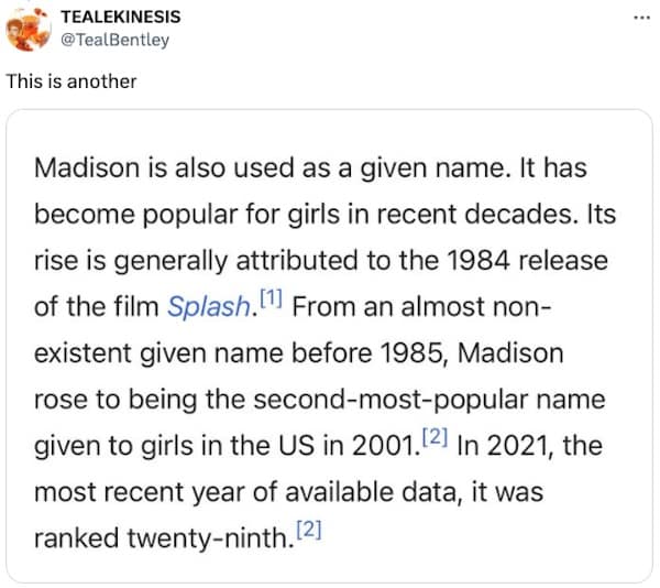 Madison is also used as a given name. It has become popular for girls in recent decades. Its rise is generally attributed to the 1984 release of the film Splash. From an almost nonexistent given name before 1985, Madison rose to being the second-most-popular name given to girls in the US in 2001. 2) In 2021, the most recent year of available data, it was ranked twenty-ninth. 2]
