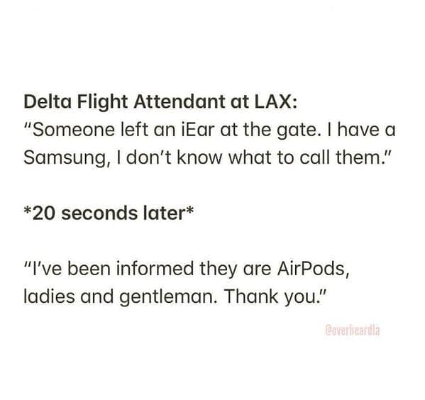Delta Flight Attendant at LAX: "Someone left an iEar at the gate. I have a Samsung, I don't know what to call them." *20 seconds later* "I've been informed they are AirPods, ladies and gentleman. Thank you."