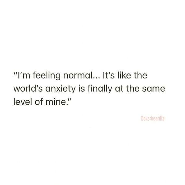 "I'm feeling normal... It's like the world's anxiety is finally at the same level of mine."