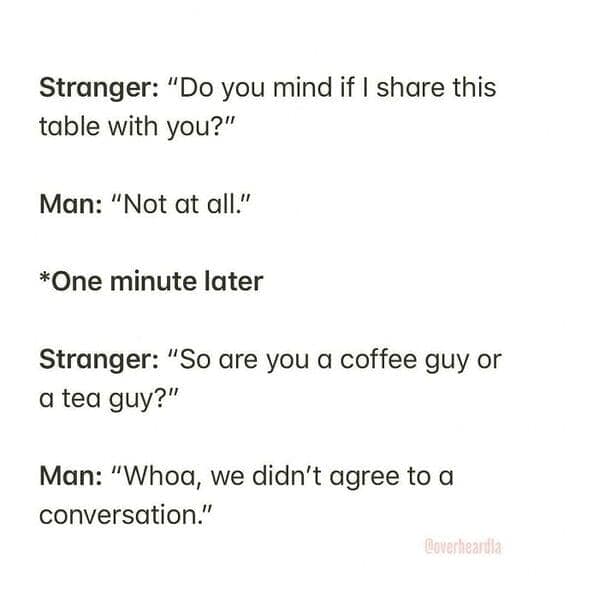 Stranger: "Do you mind if I share this table with you?" Man: "Not at all." *One minute later Stranger: "So are you a coffee guy or a tea guy?" Man: "Whoa, we didn't agree to a conversation."