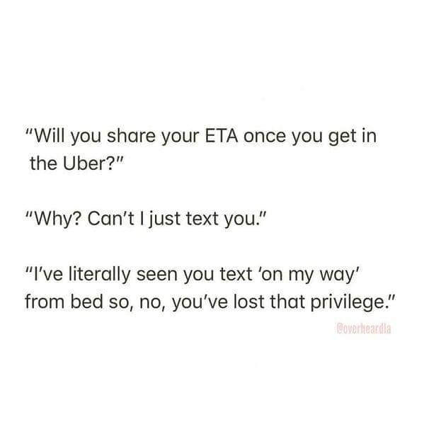 "Will you share your ETA once you get in the Uber?" "Why? Can't I just text you." "I've literally seen you text 'on my way' from bed so, no, you've lost that privilege."