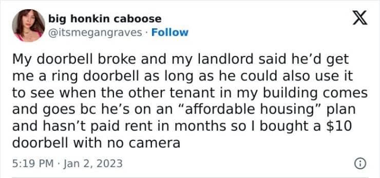 My doorbell broke and my landlord said he'd get me a ring doorbell as long as he could also use it to see when the other tenant in my building comes and goes bc he's on an "affordable housing" plan and hasn't paid rent in months so I bought a $10 doorbell with no camera