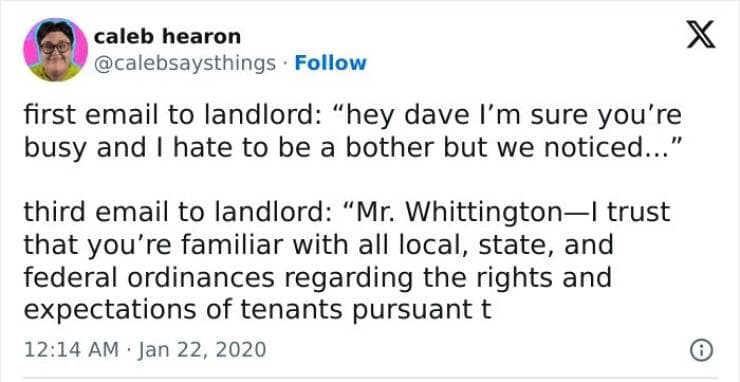 first email to landlord: "hey dave I'm sure you're busy and I hate to be a bother but we noticed..." third email to landlord: "Mr. Whittington-| trust that you're familiar with all local, state, and federal ordinances regarding the rights