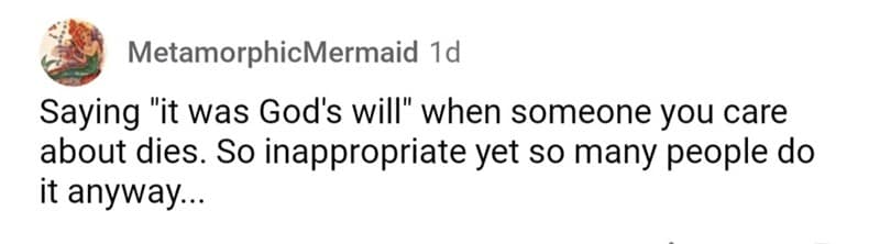 Saying "it was God's will" when someone you care about dies. So inappropriate yet so many people do it anyway...