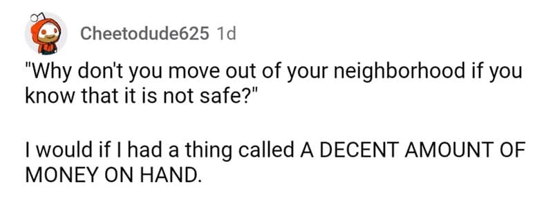 "Why don't you move out of your neighborhood if you know that it is not safe?" I would if I had a thing called A DECENT AMOUNT OF MONEY ON HAND.