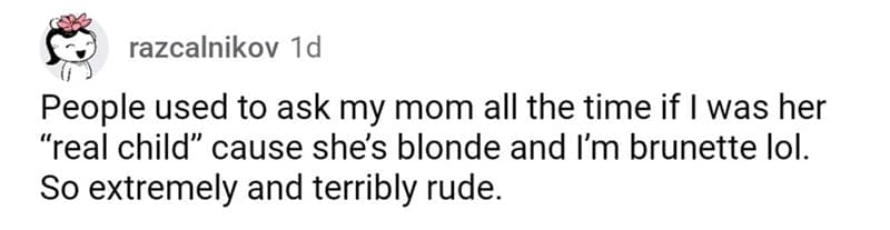 People used to ask my mom all the time if I was her "real child" cause she's blonde and I'm brunette lol. So extremely and terribly rude.