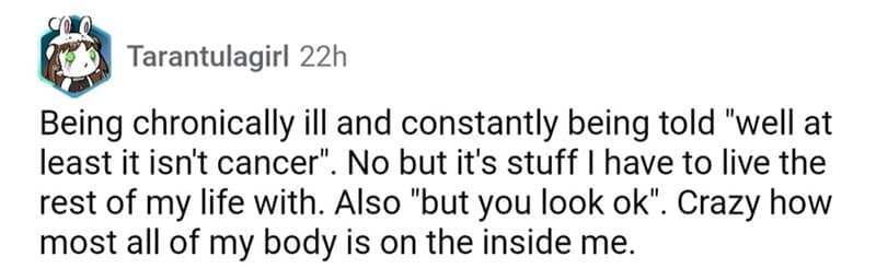 Being chronically ill and constantly being told "well at least it isn't cancer". No but it's stuff I have to live the rest of my life with. Also "but you look ok". Crazy how most all of my body is on the inside me.