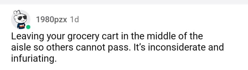 Leaving your grocery cart in the middle of the aisle so others cannot pass. It's inconsiderate and infuriating.