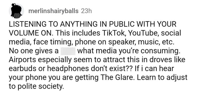 LISTENING TO ANYTHING IN PUBLIC WITH YOUR VOLUME ON. This includes TikTok, YouTube, social media, face timing, phone on speaker, music, etc. No one gives a what media you're consuming. Airports especially seem to attract this in droves like earbuds or headphones don't exist?? If i can hear your phone you are getting The Glare. Learn to adjust to polite society.