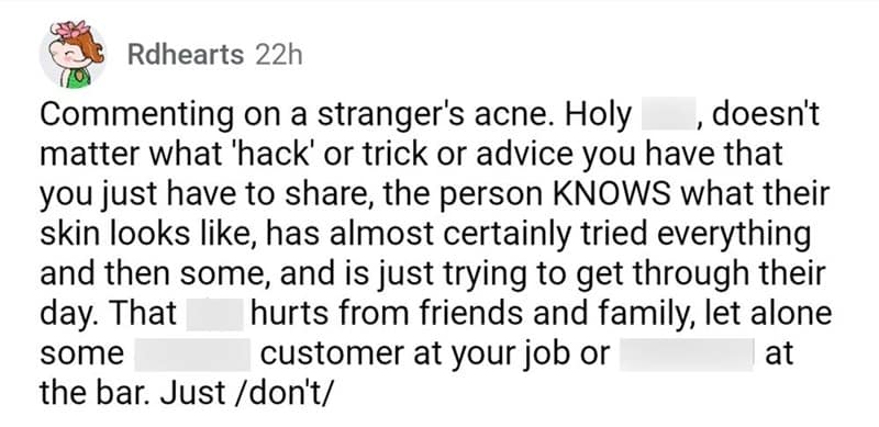 Commenting on a stranger's acne. Holy , doesn't matter what 'hack' or trick or advice you have that you just have to share, the person KNOWS what their skin looks like, has almost certainly tried everything and then some, and is just trying to get through their day. That hurts from friends and family, let alone some customer at your job or at the bar. Just /don't/