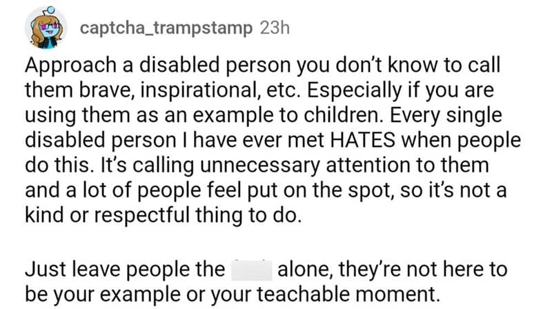 Approach a disabled person you don't know to call them brave, inspirational, etc. Especially if you are using them as an example to children. Every single disabled person I have ever met HATES when people do this. It's calling unnecessary attention to them and a lot of people feel put on the spot, so it's not a kind or respectful thing to do. Just leave people the alone, they're not here to be your example or your teachable moment.