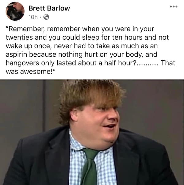 "Remember, remember when you were in your twenties and you could sleep for ten hours and not wake up once, never had to take as much as an aspirin because nothing hurt on your body, and hangovers only lasted about a half hour?...... ....... That was awesome!"