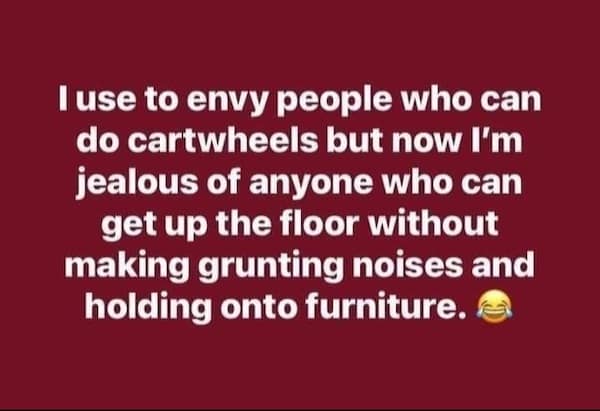 I use to envy people who can do cartwheels but now I'm jealous of anyone who can get up the floor without making grunting noises and holding onto furniture.