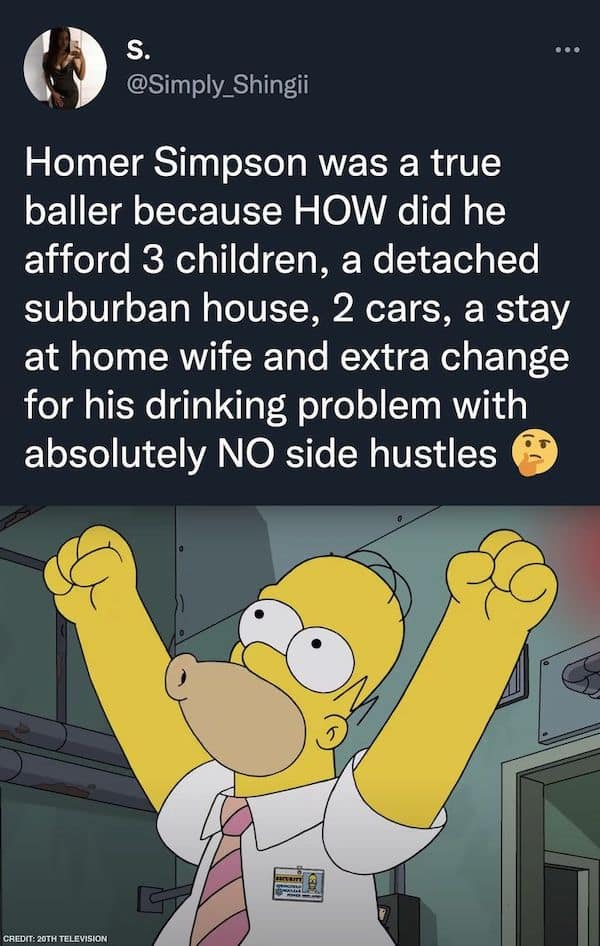 Homer Simpson was a true baller because HOW did he afford 3 children, a detached suburban house, 2 cars, a stay at home wife and extra change for his drinking problem with absolutely NO side hustles
