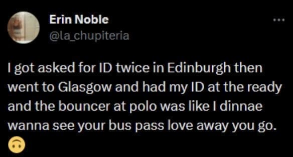 Scottish twitter I got asked for ID twice in Edinburgh then went to Glasgow and had my ID at the ready and the bouncer at polo was like I dinnae wanna see your bus pass love away you go.