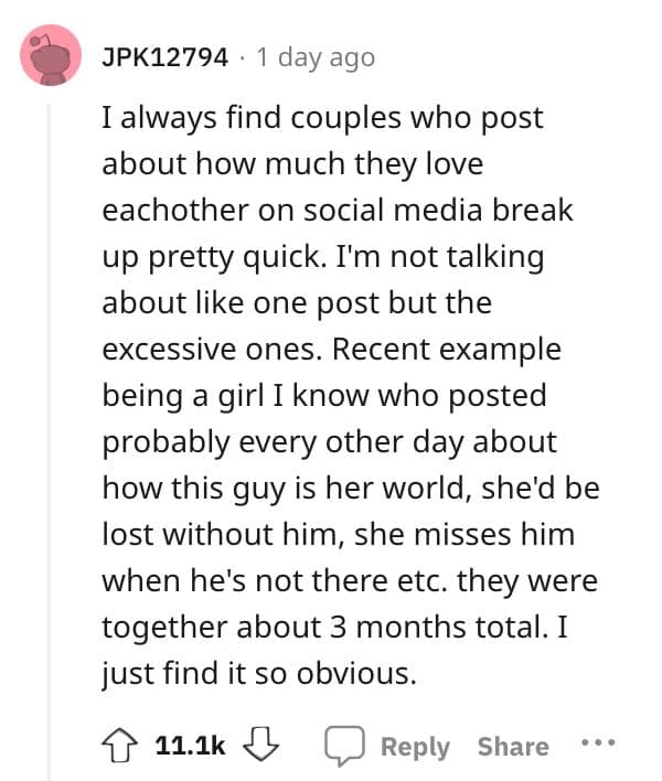 I always find couples who post about how much they love eachother on social media break up pretty quick. I'm not talking about like one post but the excessive ones. Recent example being a girl I know who posted probably every other day about how this guy is her world, shed be lost without him, she misses him when he's not there etc. they were together about 3 months total. I just find it so obvious.
