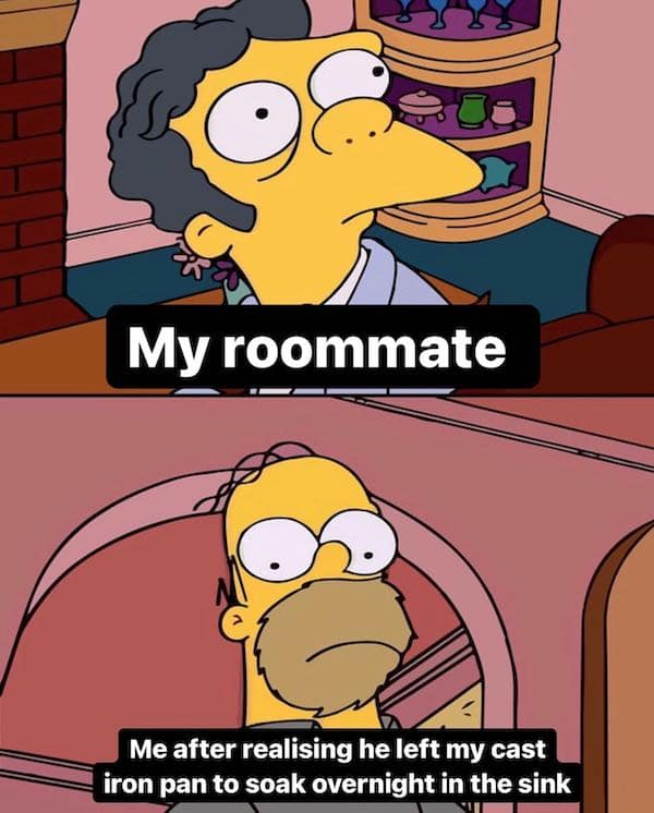 My roommate Me after realising he left my cast iron pan to soak overnight in the sink