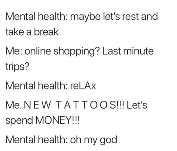 Mental health: maybe let's rest and take a break Me: online shopping? Last minute trips? Mental health: reLAx Me. NEW TATTOOS!!! Let's spend MONEY!!! Mental health: oh my god