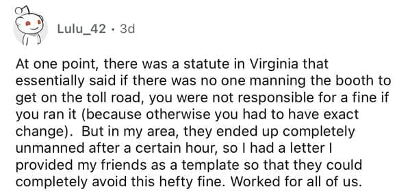 At one point, there was a statute in Virginia that essentially said if there was no one manning the booth to get on the toll road, you were not responsible for a fine if you ran it (because otherwise you had to have exact change). But in my area, they ended up completely unmanned after a certain hour, so I had a letter I provided my friends as a template so that they could completely avoid this hefty fine. Worked for all of us.